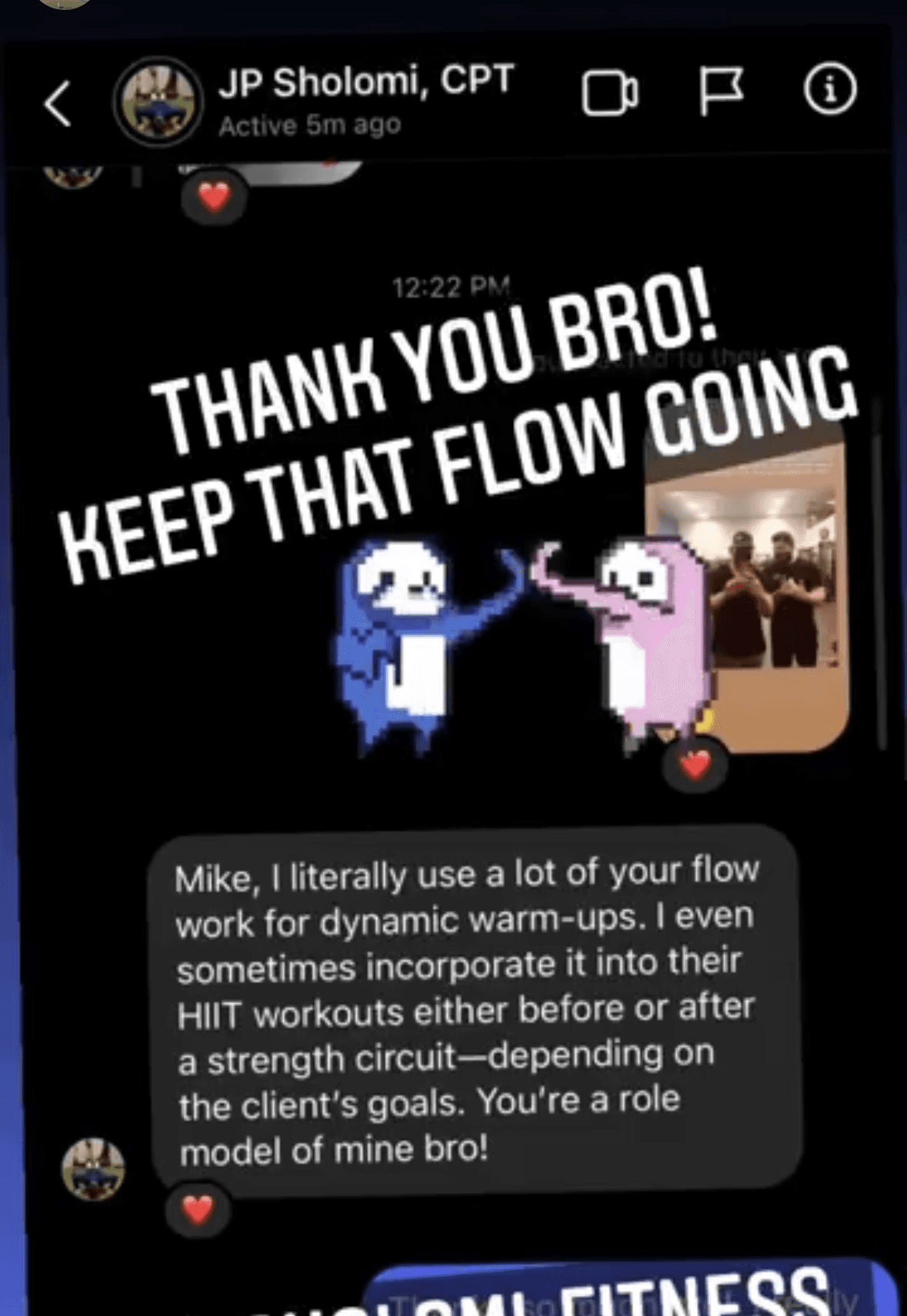 Instagram DM from JP Sholomi, CPT: Mike, I literally use a lot of your flow work for dynamic warm-ups. I even sometimes incorporate it into their HIIT workouts either before or after a strength circuit—depending on the client's goals. You're a role model of mine bro!