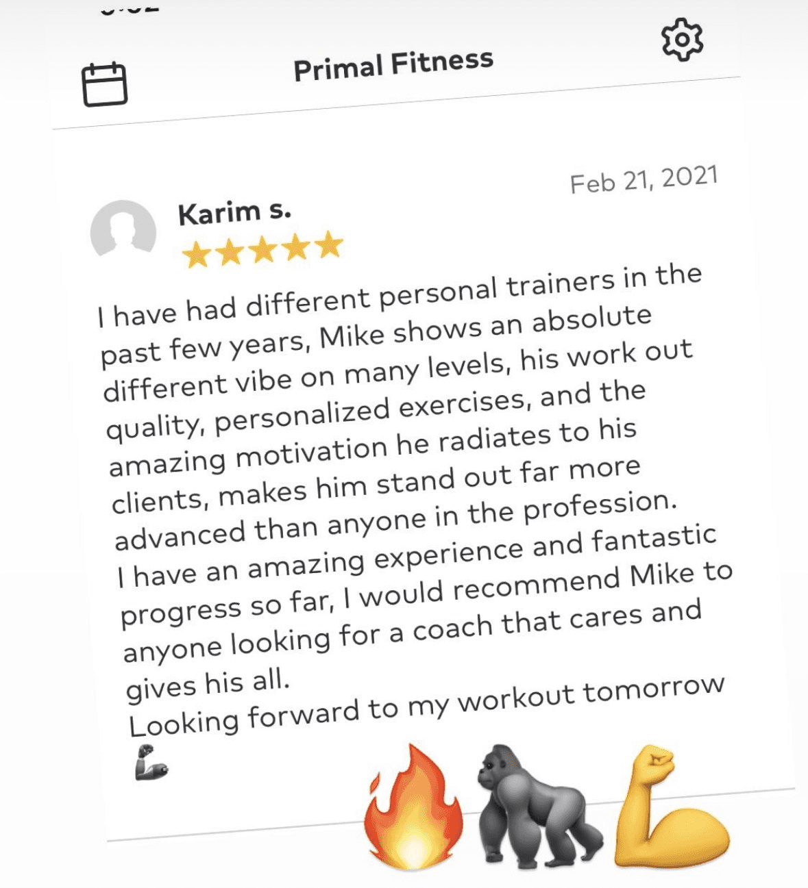 5-star review · Primal Fitness from Karim S.: I have had different personal trainers in the past few years, Mike shows an absolute different vibe on many levels, his work out quality, personalized exercises, and the amazing motivation he radiates to his clients, makes him stand out far more advanced than anyone in the profession. I have an amazing experience and fantastic progress so far, I would recommend Mike to anyone looking for a coach that cares and gives his all. Looking forward to my workout tomorrow