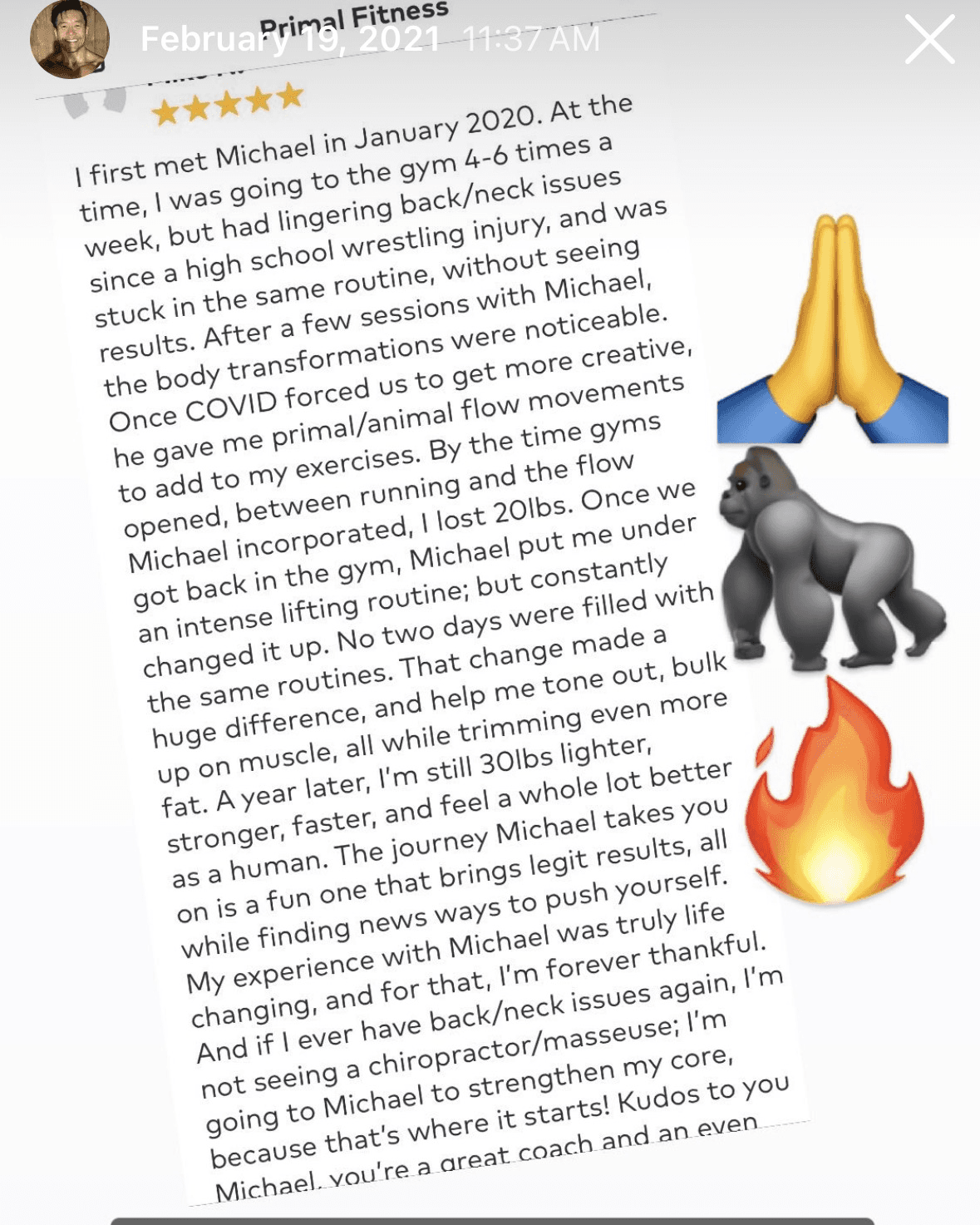5-star review · Primal Fitness from Primal Fitness client: I first met Michael in January 2020. At the time, I was going to the gym 4-6 times a week, but had lingering back/neck issues since a high school wrestling injury, and was stuck in the same routine, without seeing results. After a few sessions with Michael, the body transformations were noticeable. Once COVID forced us to get more creative, he gave me primal/animal flow movements to add to my exercises. By the time gyms opened, between running and the flow Michael incorporated, I lost 20lbs. Once we got back in the gym, Michael put me under an intense lifting routine; but constantly changed it up. No two days were filled with the same routines. That change made a huge difference, and help me tone out, bulk up on muscle, all while trimming even more fat. A year later, I'm still 30lbs lighter, stronger, faster, and feel a whole lot better as a human. The journey Michael takes you on is a fun one that brings legit results, all while finding new ways to push yourself. My experience with Michael was truly life changing, and for that, I'm forever thankful. And if I ever have back/neck issues again, I'm not seeing a chiropractor; I'm going to Michael to strengthen my core, because that's where it starts! Kudos to you Michael, you're a great coach.